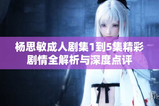 杨思敏成人剧集1到5集精彩剧情全解析与深度点评