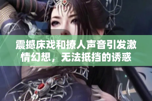 震撼床戏和撩人声音引发激情幻想，无法抵挡的诱惑