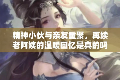 精神小伙与亲友重聚，再续老阿姨的温暖回忆是真的吗