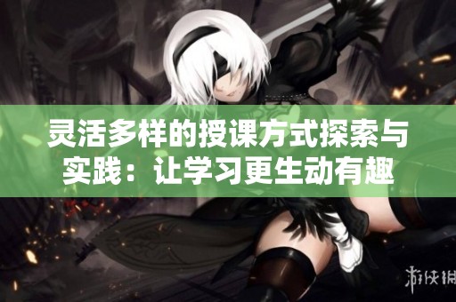 灵活多样的授课方式探索与实践：让学习更生动有趣