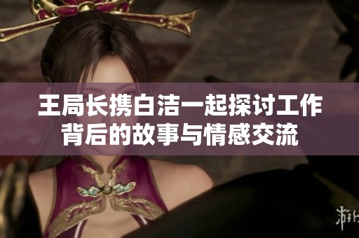 王局长携白洁一起探讨工作背后的故事与情感交流