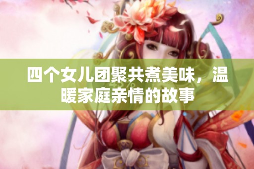 四个女儿团聚共煮美味，温暖家庭亲情的故事
