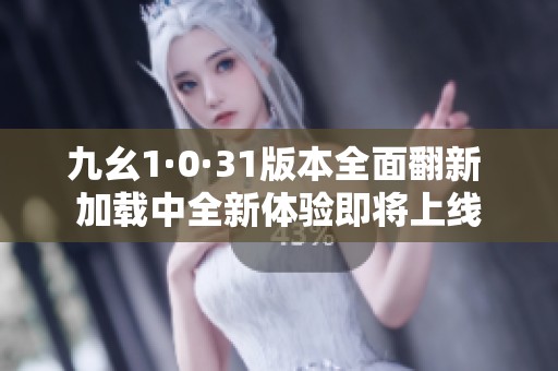 九幺1·0·31版本全面翻新 加载中全新体验即将上线