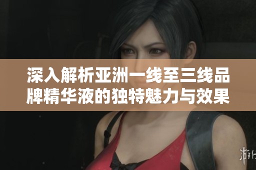 深入解析亚洲一线至三线品牌精华液的独特魅力与效果
