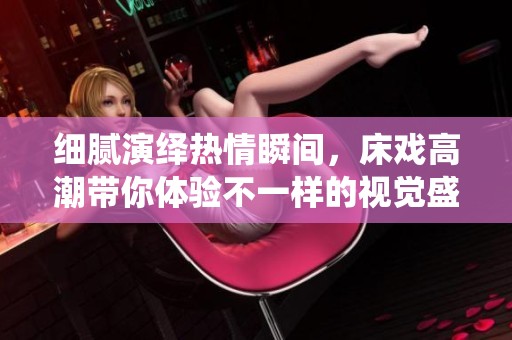 细腻演绎热情瞬间，床戏高潮带你体验不一样的视觉盛宴