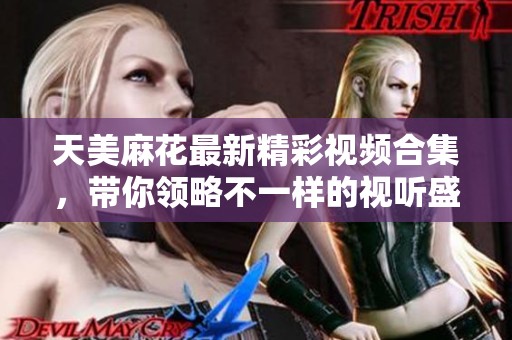 天美麻花最新精彩视频合集，带你领略不一样的视听盛宴！