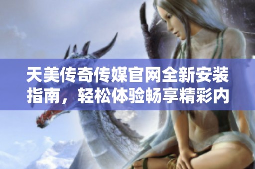 天美传奇传媒官网全新安装指南，轻松体验畅享精彩内容