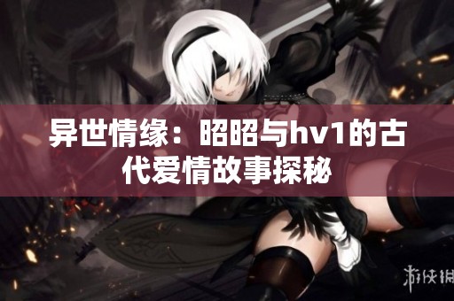 异世情缘：昭昭与hv1的古代爱情故事探秘