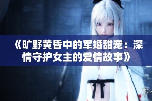 《旷野黄昏中的军婚甜宠：深情守护女主的爱情故事》