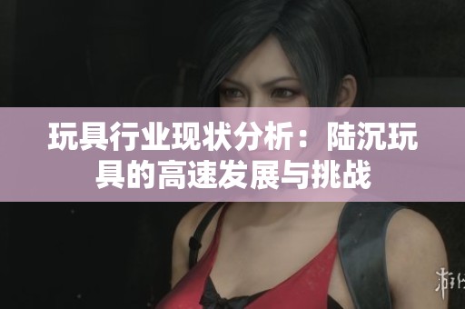 玩具行业现状分析：陆沉玩具的高速发展与挑战