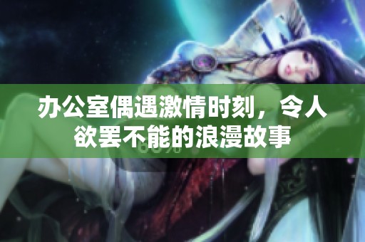 办公室偶遇激情时刻，令人欲罢不能的浪漫故事
