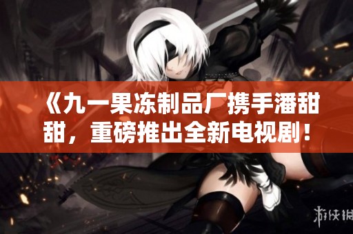 《九一果冻制品厂携手潘甜甜，重磅推出全新电视剧！》