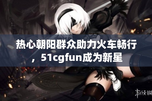 热心朝阳群众助力火车畅行，51cgfun成为新星