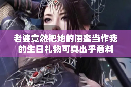 老婆竟然把她的闺蜜当作我的生日礼物可真出乎意料