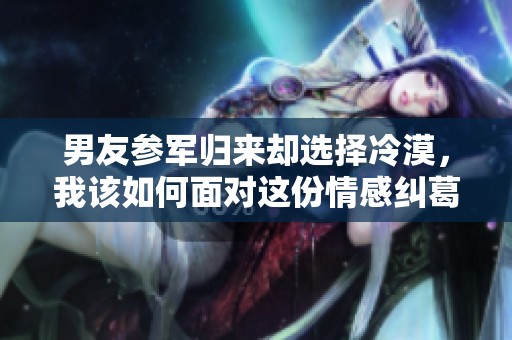 男友参军归来却选择冷漠，我该如何面对这份情感纠葛