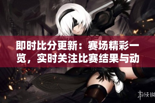 即时比分更新：赛场精彩一览，实时关注比赛结果与动态