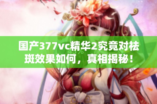国产377vc精华2究竟对祛斑效果如何，真相揭秘！