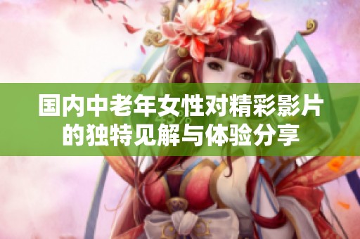 国内中老年女性对精彩影片的独特见解与体验分享