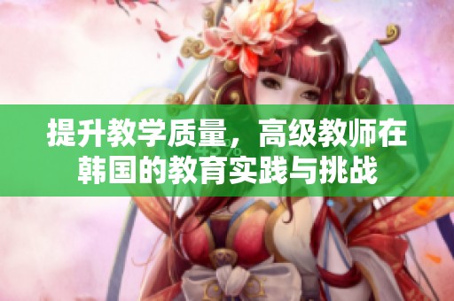 提升教学质量，高级教师在韩国的教育实践与挑战