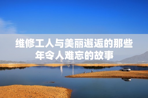 维修工人与美丽邂逅的那些年令人难忘的故事