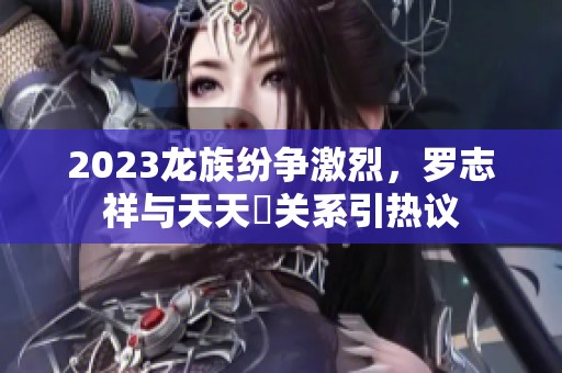2023龙族纷争激烈，罗志祥与天天奭关系引热议