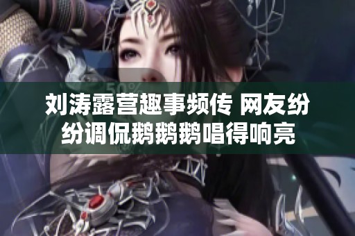 刘涛露营趣事频传 网友纷纷调侃鹅鹅鹅唱得响亮