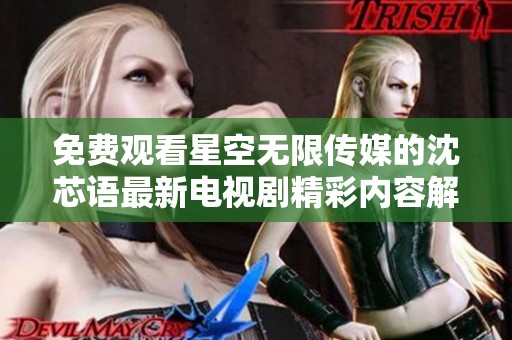 免费观看星空无限传媒的沈芯语最新电视剧精彩内容解析