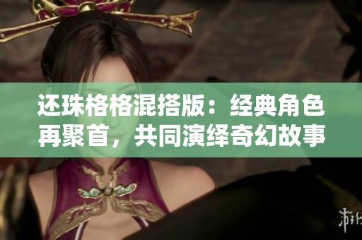 还珠格格混搭版：经典角色再聚首，共同演绎奇幻故事