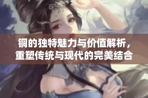 铜的独特魅力与价值解析，重塑传统与现代的完美结合