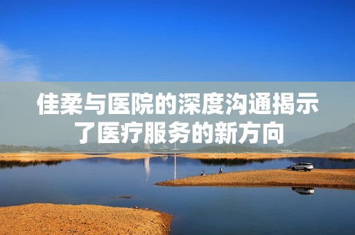 佳柔与医院的深度沟通揭示了医疗服务的新方向