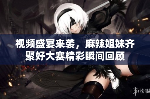 视频盛宴来袭，麻辣姐妹齐聚好大赛精彩瞬间回顾