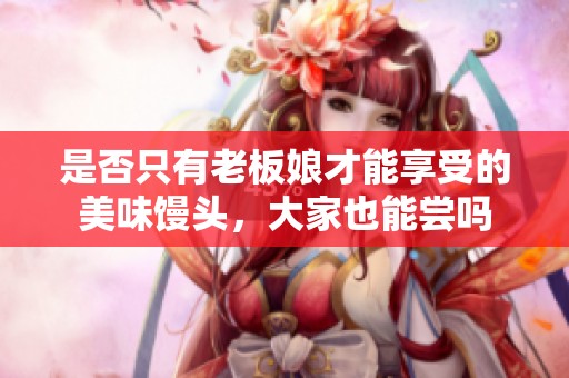 是否只有老板娘才能享受的美味馒头，大家也能尝吗
