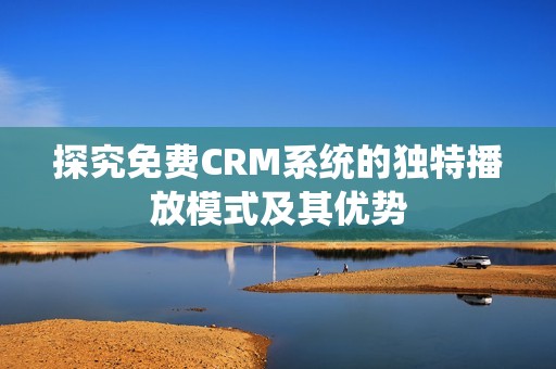 探究免费CRM系统的独特播放模式及其优势