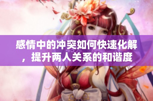 感情中的冲突如何快速化解，提升两人关系的和谐度