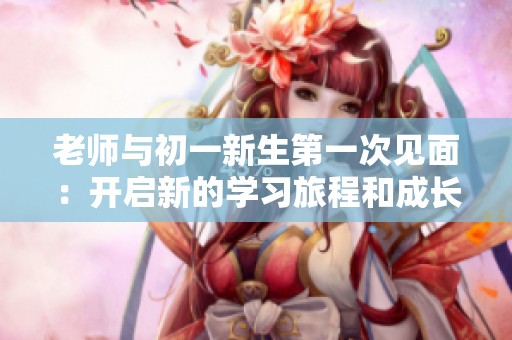 老师与初一新生第一次见面：开启新的学习旅程和成长之路