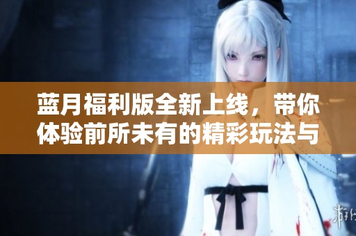 蓝月福利版全新上线，带你体验前所未有的精彩玩法与惊喜福利