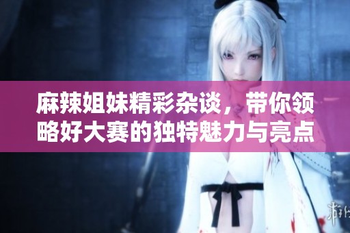 麻辣姐妹精彩杂谈，带你领略好大赛的独特魅力与亮点