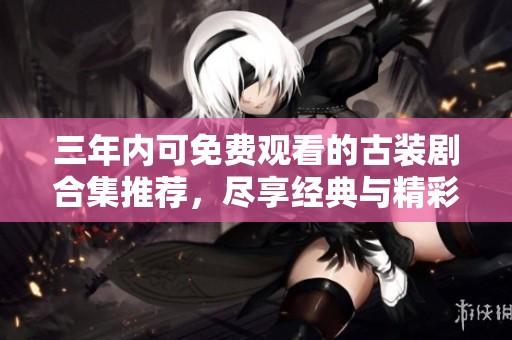 三年内可免费观看的古装剧合集推荐，尽享经典与精彩