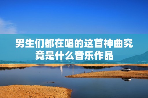 男生们都在唱的这首神曲究竟是什么音乐作品