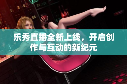 乐秀直播全新上线，开启创作与互动的新纪元