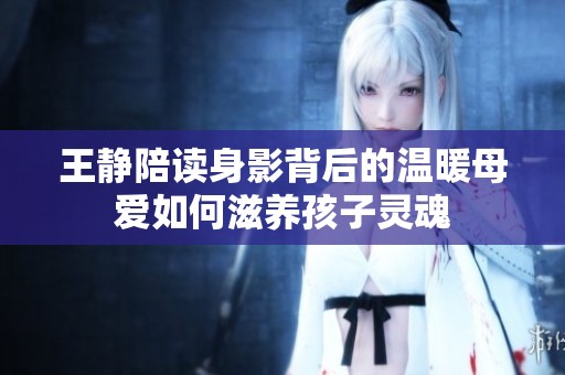 王静陪读身影背后的温暖母爱如何滋养孩子灵魂