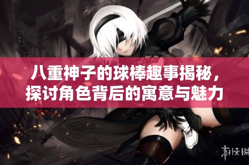 八重神子的球棒趣事揭秘，探讨角色背后的寓意与魅力