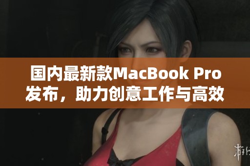 国内最新款MacBook Pro发布，助力创意工作与高效办公