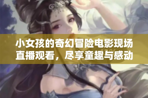 小女孩的奇幻冒险电影现场直播观看，尽享童趣与感动