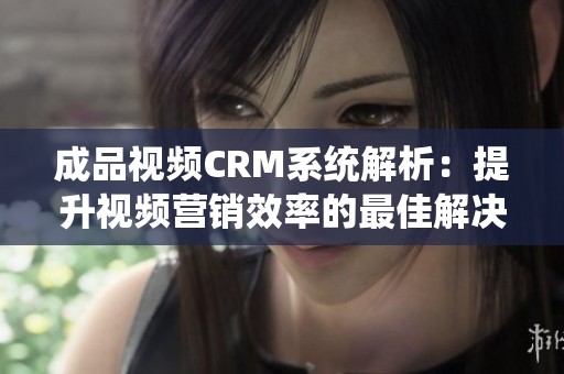 成品视频CRM系统解析：提升视频营销效率的最佳解决方案