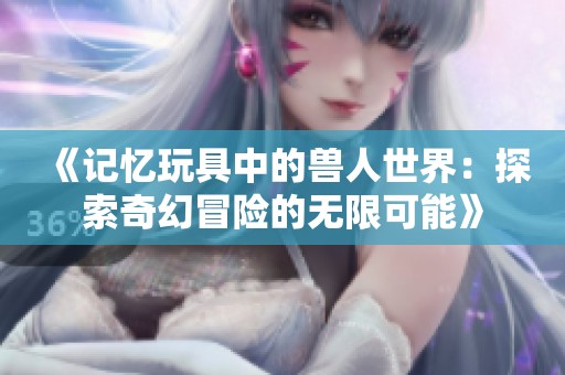 《记忆玩具中的兽人世界：探索奇幻冒险的无限可能》