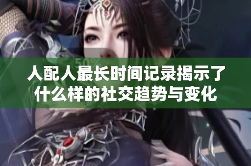 人配人最长时间记录揭示了什么样的社交趋势与变化