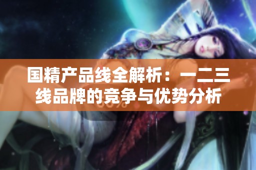 国精产品线全解析：一二三线品牌的竞争与优势分析