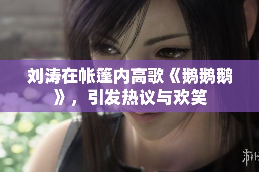 刘涛在帐篷内高歌《鹅鹅鹅》，引发热议与欢笑