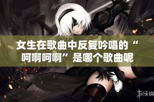 女生在歌曲中反复吟唱的“呵啊呵啊”是哪个歌曲呢